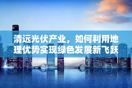 清远光伏产业，如何利用地理优势实现绿色发展新飞跃？