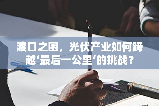 渡口之困，光伏产业如何跨越‘最后一公里’的挑战？