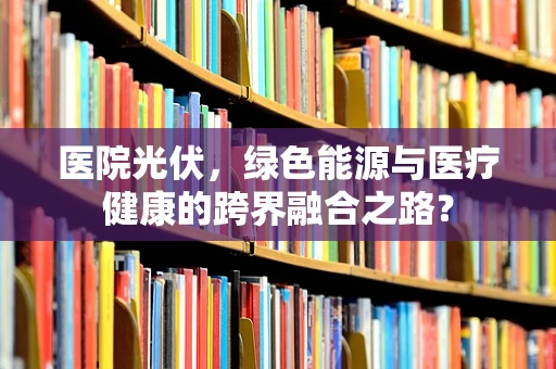 医院光伏，绿色能源与医疗健康的跨界融合之路？