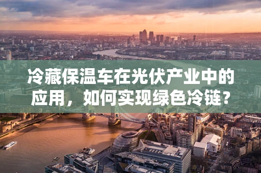 冷藏保温车在光伏产业中的应用，如何实现绿色冷链？