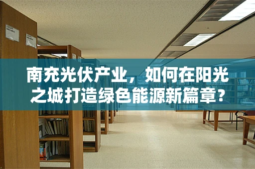 南充光伏产业，如何在阳光之城打造绿色能源新篇章？