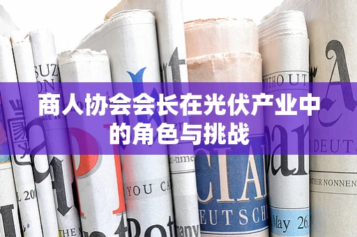 商人协会会长在光伏产业中的角色与挑战