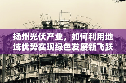 扬州光伏产业，如何利用地域优势实现绿色发展新飞跃？