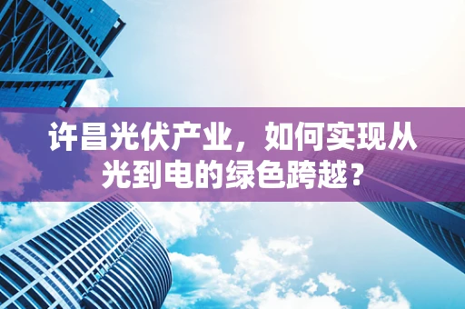 许昌光伏产业，如何实现从光到电的绿色跨越？