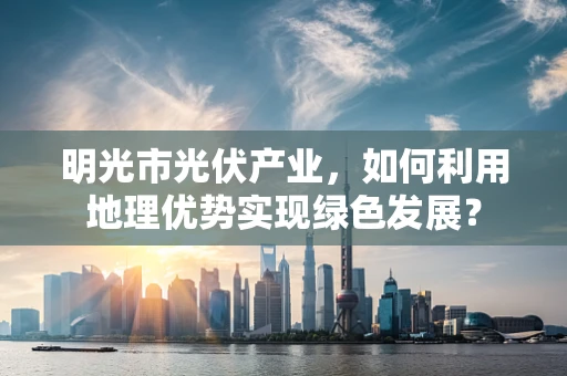 明光市光伏产业，如何利用地理优势实现绿色发展？