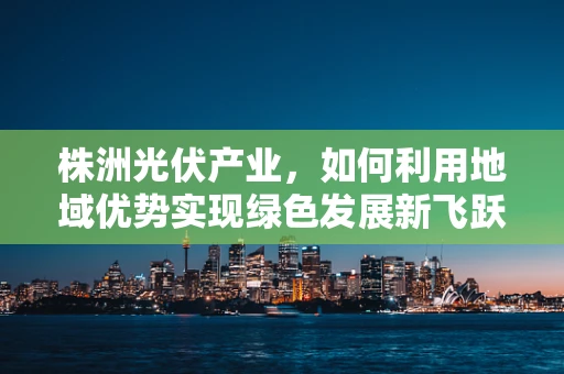株洲光伏产业，如何利用地域优势实现绿色发展新飞跃？