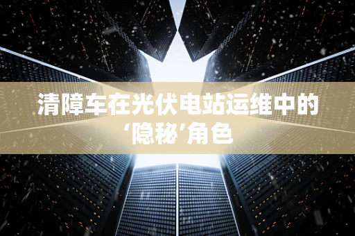 清障车在光伏电站运维中的‘隐秘’角色