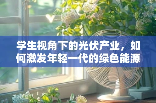 学生视角下的光伏产业，如何激发年轻一代的绿色能源热情？