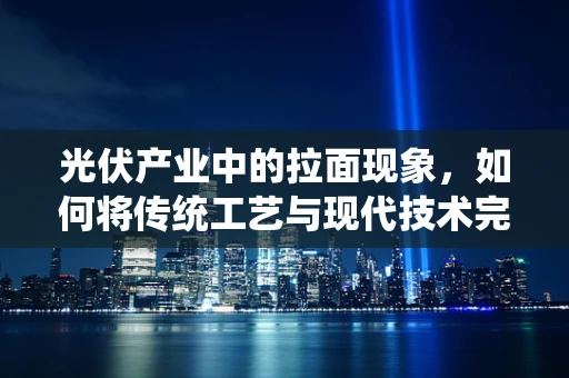光伏产业中的拉面现象，如何将传统工艺与现代技术完美融合？