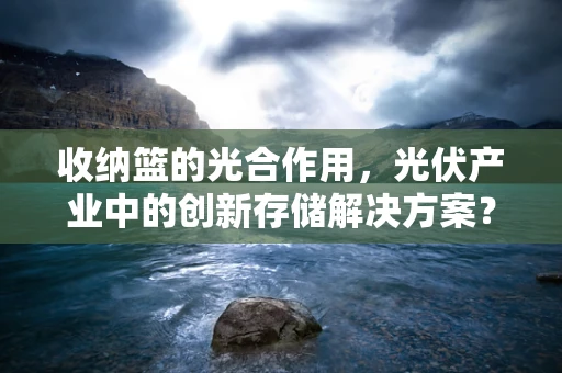 收纳篮的光合作用，光伏产业中的创新存储解决方案？