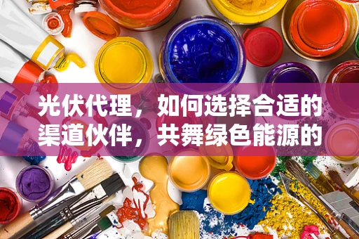 光伏代理，如何选择合适的渠道伙伴，共舞绿色能源的未来？