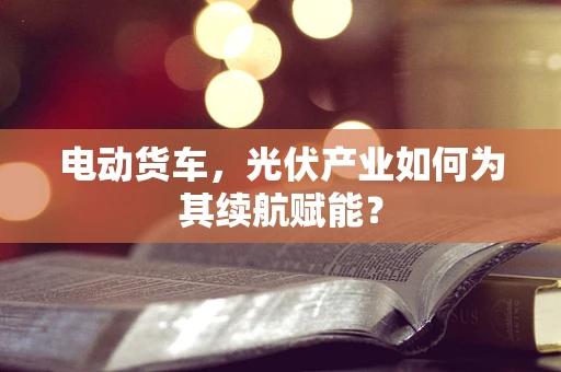 电动货车，光伏产业如何为其续航赋能？