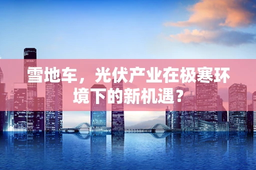 雪地车，光伏产业在极寒环境下的新机遇？