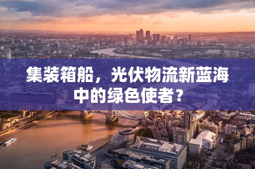 集装箱船，光伏物流新蓝海中的绿色使者？