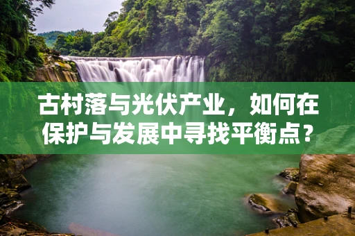 古村落与光伏产业，如何在保护与发展中寻找平衡点？