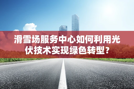 滑雪场服务中心如何利用光伏技术实现绿色转型？