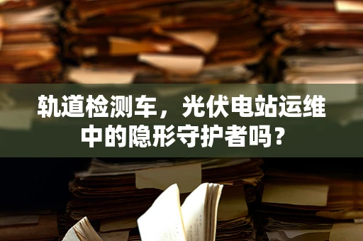 轨道检测车，光伏电站运维中的隐形守护者吗？