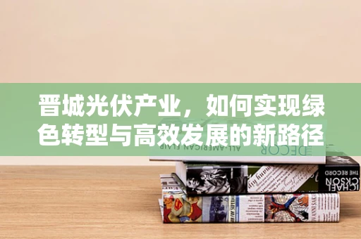 晋城光伏产业，如何实现绿色转型与高效发展的新路径？