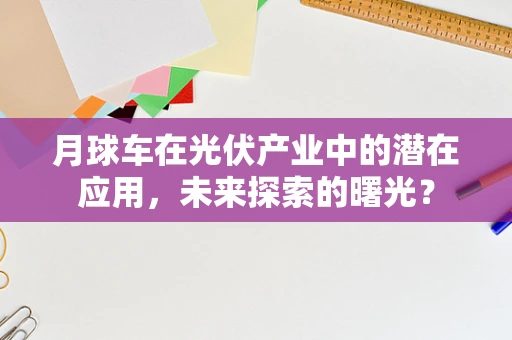 月球车在光伏产业中的潜在应用，未来探索的曙光？