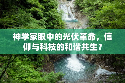 神学家眼中的光伏革命，信仰与科技的和谐共生？