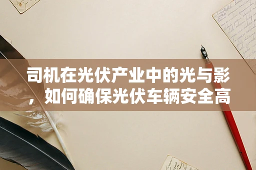 司机在光伏产业中的光与影，如何确保光伏车辆安全高效运行？