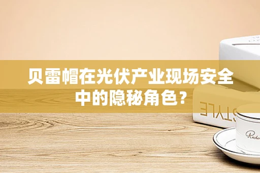 贝雷帽在光伏产业现场安全中的隐秘角色？