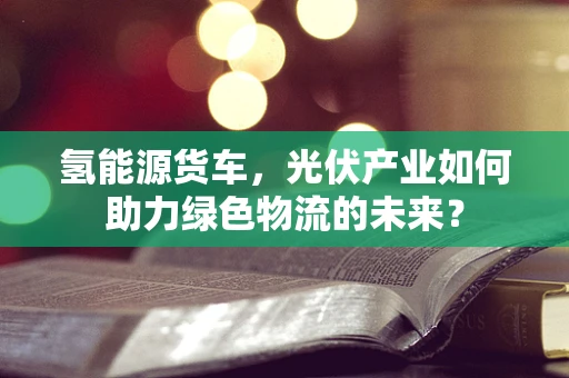氢能源货车，光伏产业如何助力绿色物流的未来？