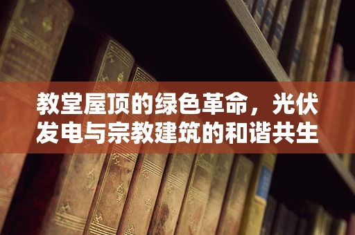 教堂屋顶的绿色革命，光伏发电与宗教建筑的和谐共生？