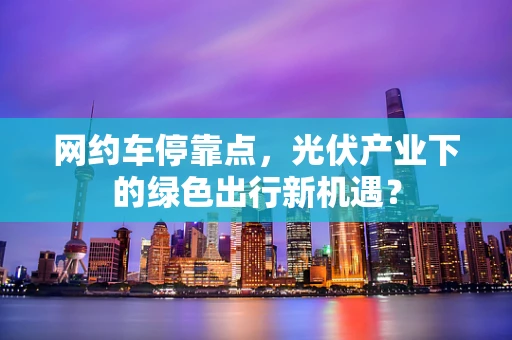 网约车停靠点，光伏产业下的绿色出行新机遇？