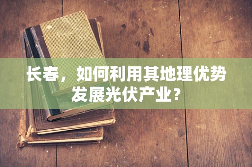 长春，如何利用其地理优势发展光伏产业？