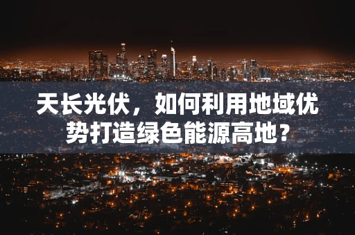 天长光伏，如何利用地域优势打造绿色能源高地？