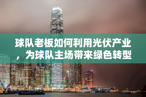 球队老板如何利用光伏产业，为球队主场带来绿色转型与经济双赢？