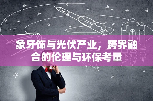 象牙饰与光伏产业，跨界融合的伦理与环保考量