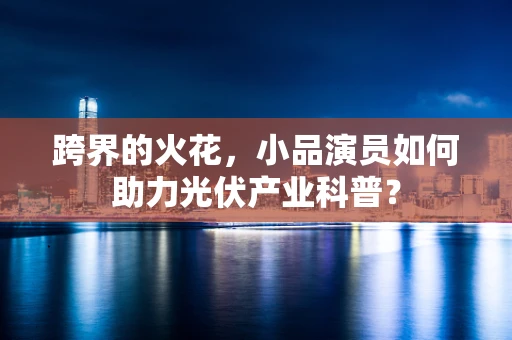 跨界的火花，小品演员如何助力光伏产业科普？