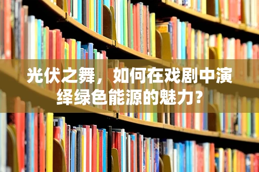 光伏之舞，如何在戏剧中演绎绿色能源的魅力？