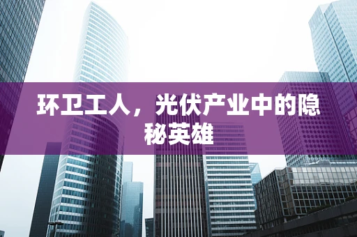 环卫工人，光伏产业中的隐秘英雄