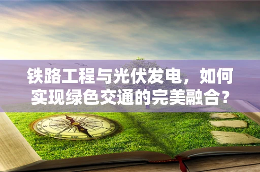 铁路工程与光伏发电，如何实现绿色交通的完美融合？