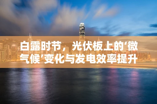 白露时节，光伏板上的‘微气候’变化与发电效率提升策略