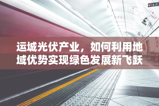 运城光伏产业，如何利用地域优势实现绿色发展新飞跃？