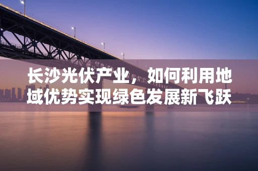 长沙光伏产业，如何利用地域优势实现绿色发展新飞跃？