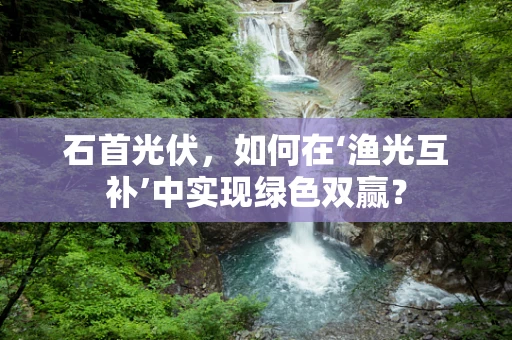 石首光伏，如何在‘渔光互补’中实现绿色双赢？