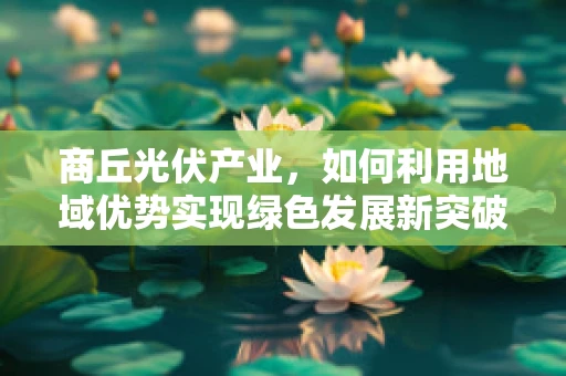 商丘光伏产业，如何利用地域优势实现绿色发展新突破？