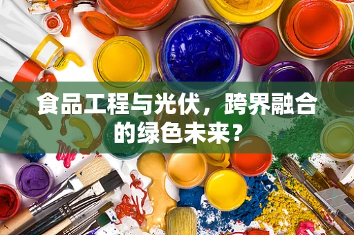 食品工程与光伏，跨界融合的绿色未来？