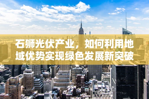 石狮光伏产业，如何利用地域优势实现绿色发展新突破？