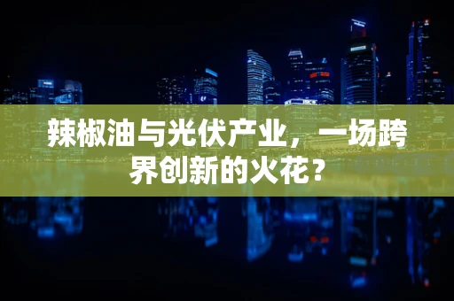 辣椒油与光伏产业，一场跨界创新的火花？