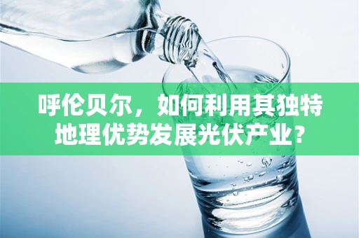 呼伦贝尔，如何利用其独特地理优势发展光伏产业？