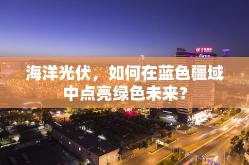 海洋光伏，如何在蓝色疆域中点亮绿色未来？