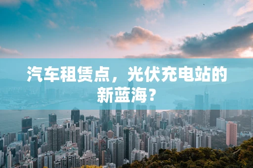 汽车租赁点，光伏充电站的新蓝海？