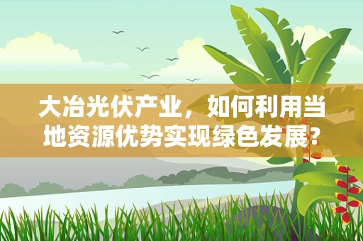 大冶光伏产业，如何利用当地资源优势实现绿色发展？