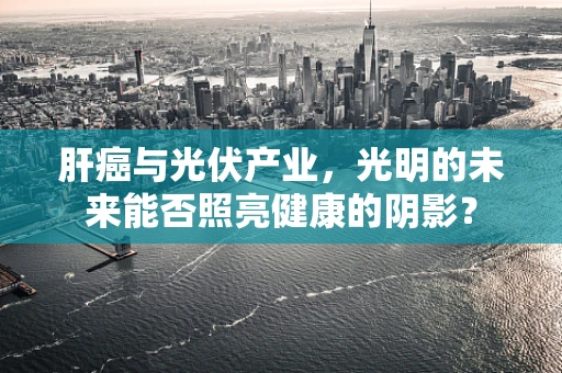肝癌与光伏产业，光明的未来能否照亮健康的阴影？